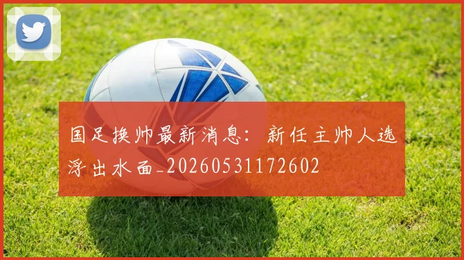 国足换帅最新消息：新任主帅人选浮出水面_20260531172602