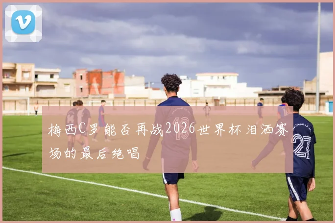 梅西C罗能否再战2026世界杯泪洒赛场的最后绝唱