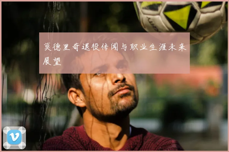 莫德里奇退役传闻与职业生涯未来展望