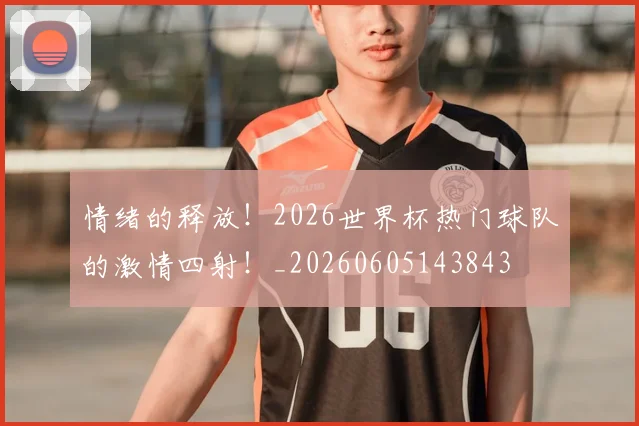 情绪的释放！2026世界杯热门球队的激情四射！_20260605143843