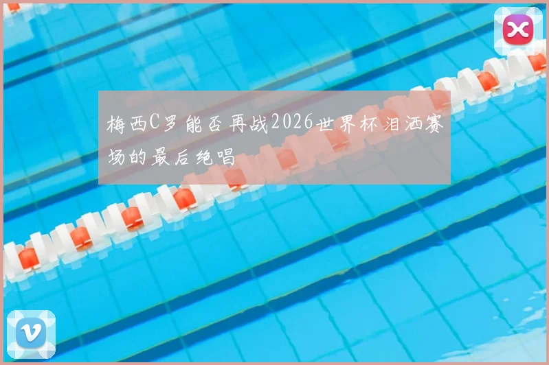 梅西C罗能否再战2026世界杯泪洒赛场的最后绝唱
