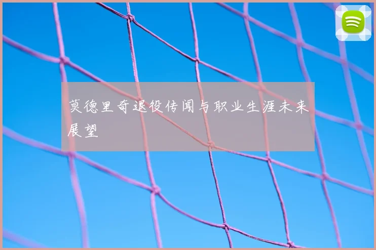 莫德里奇退役传闻与职业生涯未来展望