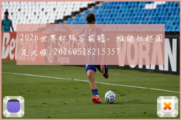 2026世界杯阵容前瞻，谁能扛起国足大旗_20260518215357