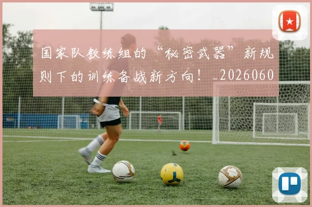 国家队教练组的“秘密武器”新规则下的训练备战新方向！_20260604144336