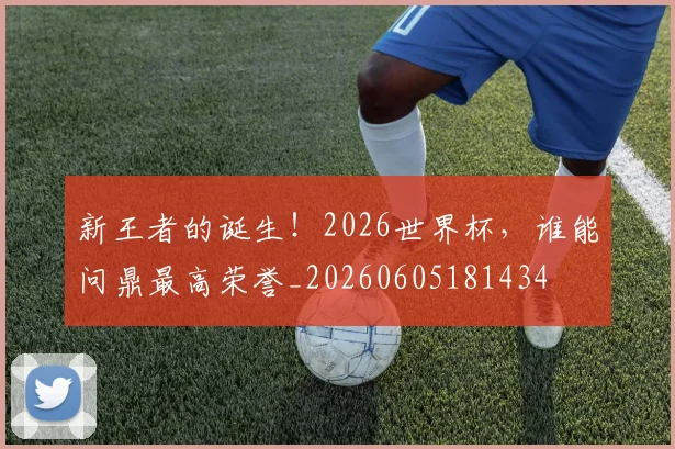 新王者的诞生！2026世界杯，谁能问鼎最高荣誉_20260605181434