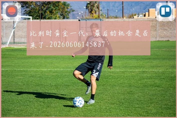 比利时黄金一代，最后的机会是否来了_20260606145837