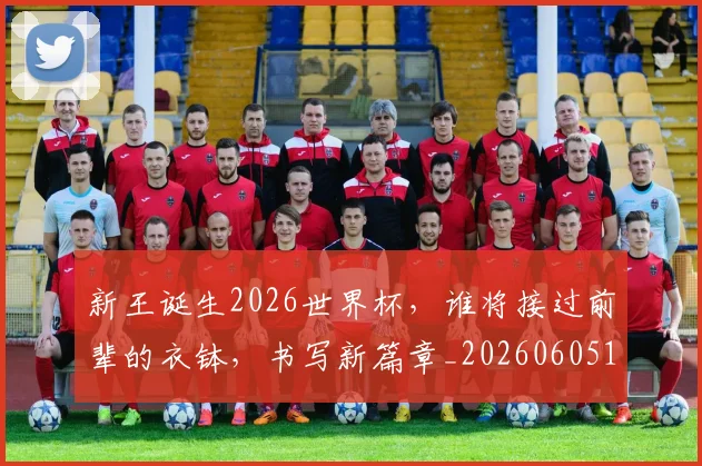 新王诞生2026世界杯，谁将接过前辈的衣钵，书写新篇章_20260605181437